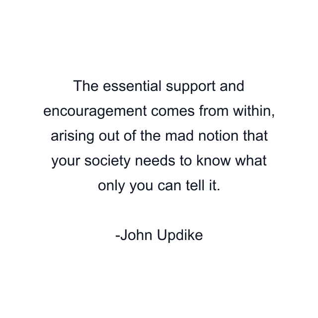 The essential support and encouragement comes from within, arising out of the mad notion that your society needs to know what only you can tell it.