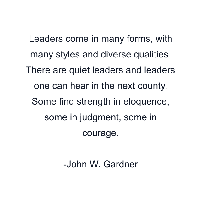 Leaders come in many forms, with many styles and diverse qualities. There are quiet leaders and leaders one can hear in the next county. Some find strength in eloquence, some in judgment, some in courage.