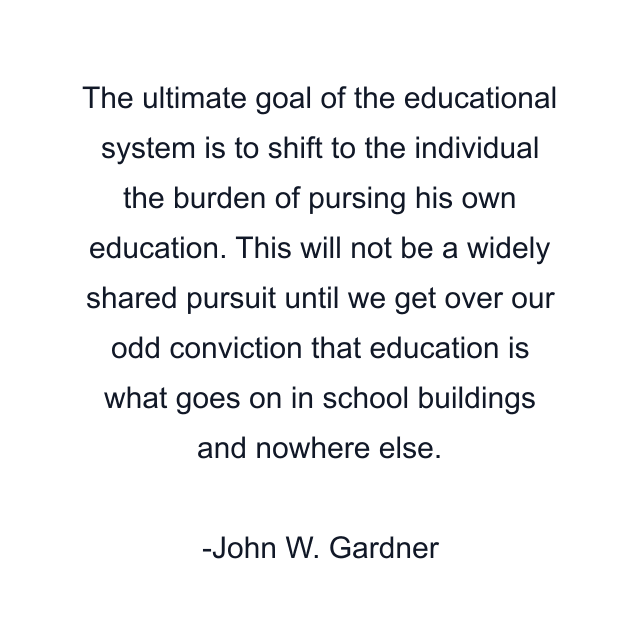 The ultimate goal of the educational system is to shift to the individual the burden of pursing his own education. This will not be a widely shared pursuit until we get over our odd conviction that education is what goes on in school buildings and nowhere else.