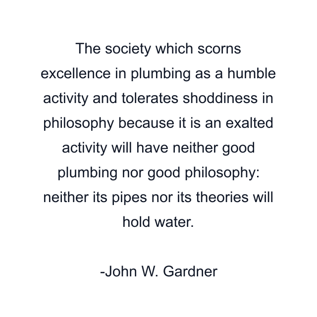 The society which scorns excellence in plumbing as a humble activity and tolerates shoddiness in philosophy because it is an exalted activity will have neither good plumbing nor good philosophy: neither its pipes nor its theories will hold water.