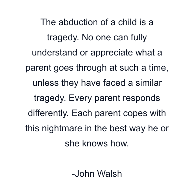 The abduction of a child is a tragedy. No one can fully understand or appreciate what a parent goes through at such a time, unless they have faced a similar tragedy. Every parent responds differently. Each parent copes with this nightmare in the best way he or she knows how.