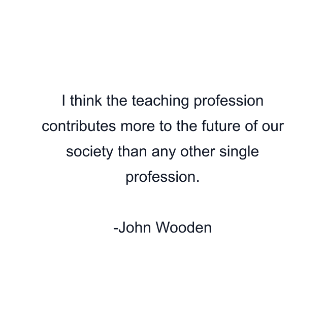 I think the teaching profession contributes more to the future of our society than any other single profession.