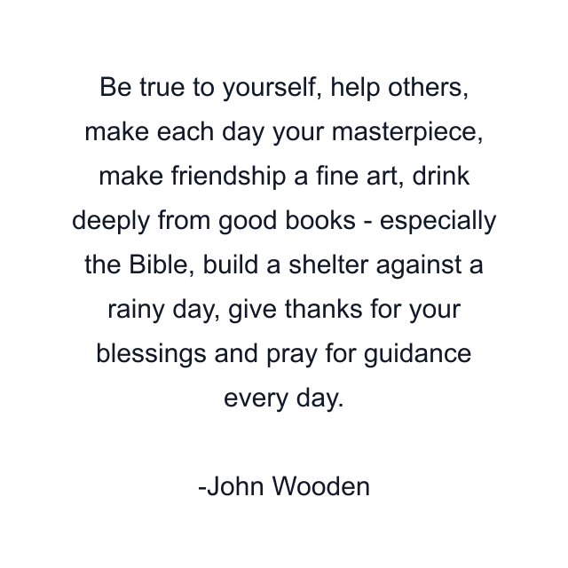 Be true to yourself, help others, make each day your masterpiece, make friendship a fine art, drink deeply from good books - especially the Bible, build a shelter against a rainy day, give thanks for your blessings and pray for guidance every day.