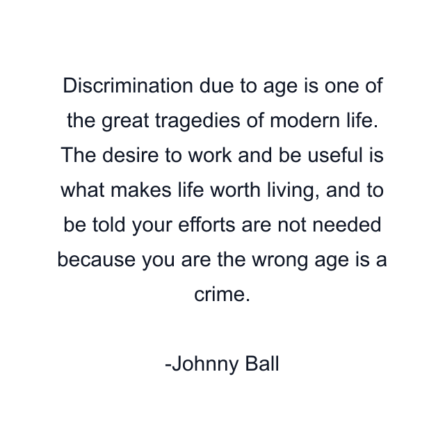 Discrimination due to age is one of the great tragedies of modern life. The desire to work and be useful is what makes life worth living, and to be told your efforts are not needed because you are the wrong age is a crime.