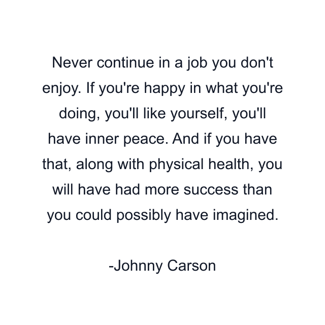 Never continue in a job you don't enjoy. If you're happy in what you're doing, you'll like yourself, you'll have inner peace. And if you have that, along with physical health, you will have had more success than you could possibly have imagined.