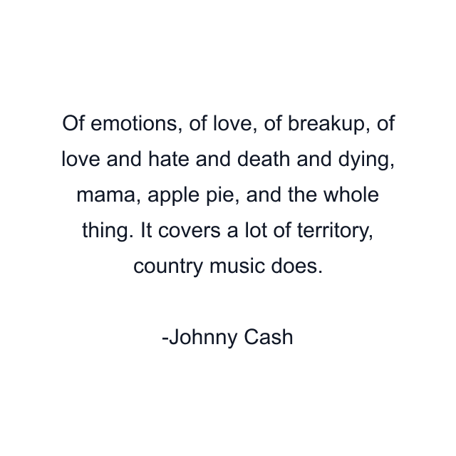 Of emotions, of love, of breakup, of love and hate and death and dying, mama, apple pie, and the whole thing. It covers a lot of territory, country music does.