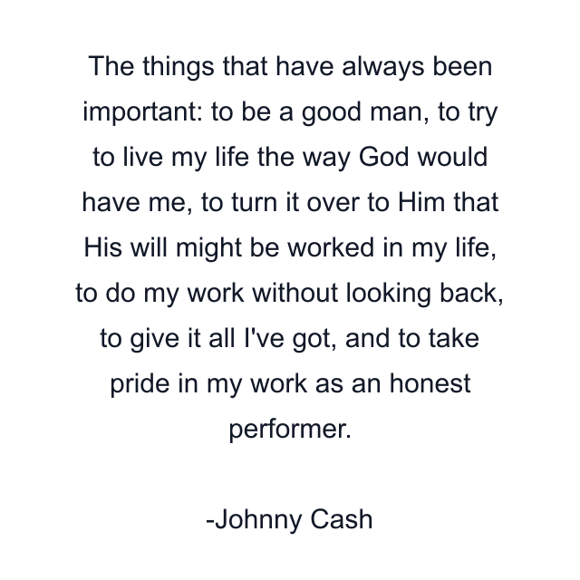 The things that have always been important: to be a good man, to try to live my life the way God would have me, to turn it over to Him that His will might be worked in my life, to do my work without looking back, to give it all I've got, and to take pride in my work as an honest performer.