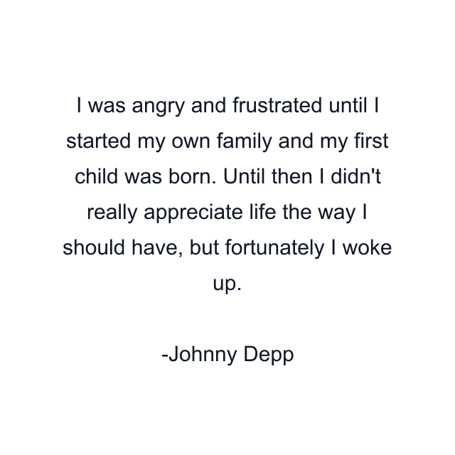 I was angry and frustrated until I started my own family and my first child was born. Until then I didn't really appreciate life the way I should have, but fortunately I woke up.