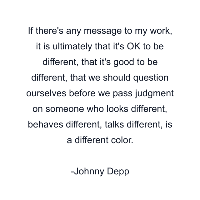 If there's any message to my work, it is ultimately that it's OK to be different, that it's good to be different, that we should question ourselves before we pass judgment on someone who looks different, behaves different, talks different, is a different color.