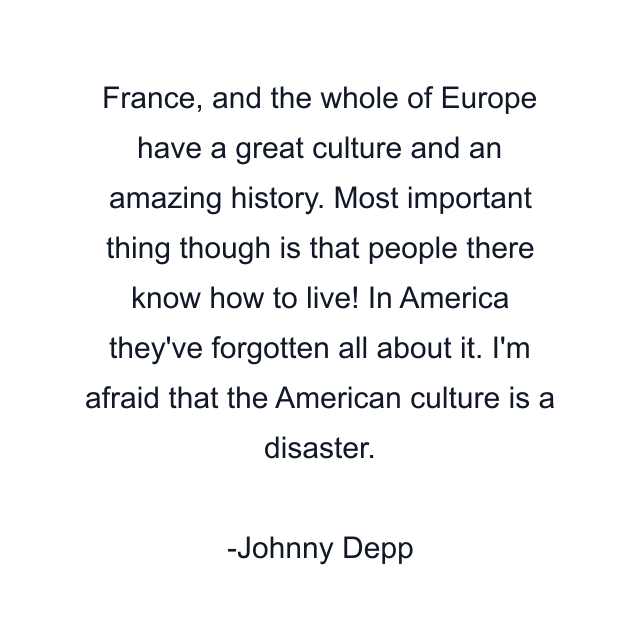 France, and the whole of Europe have a great culture and an amazing history. Most important thing though is that people there know how to live! In America they've forgotten all about it. I'm afraid that the American culture is a disaster.