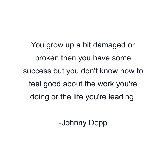 You grow up a bit damaged or broken then you have some success but you don't know how to feel good about the work you're doing or the life you're leading.