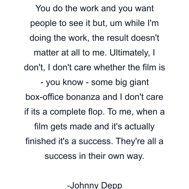 You do the work and you want people to see it but, um while I'm doing the work, the result doesn't matter at all to me. Ultimately, I don't, I don't care whether the film is - you know - some big giant box-office bonanza and I don't care if its a complete flop. To me, when a film gets made and it's actually finished it's a success. They're all a success in their own way.