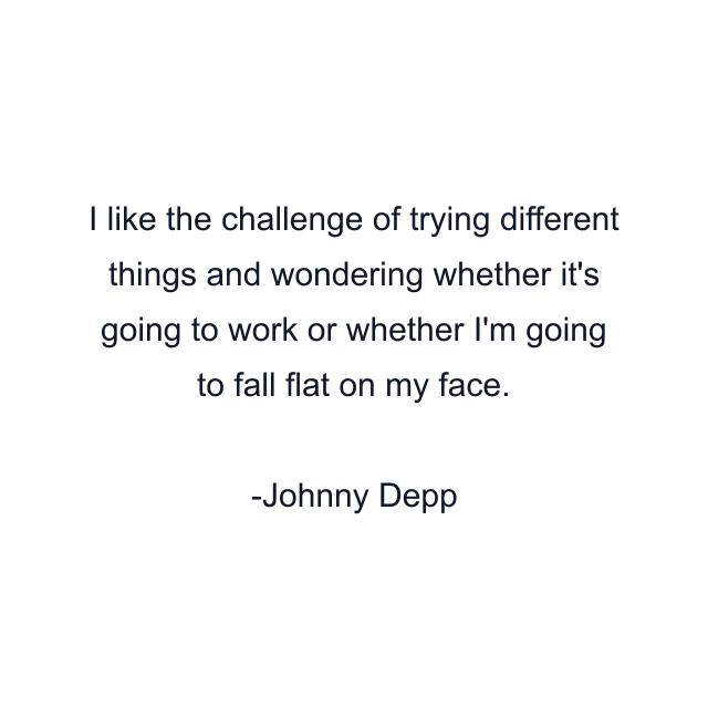 I like the challenge of trying different things and wondering whether it's going to work or whether I'm going to fall flat on my face.