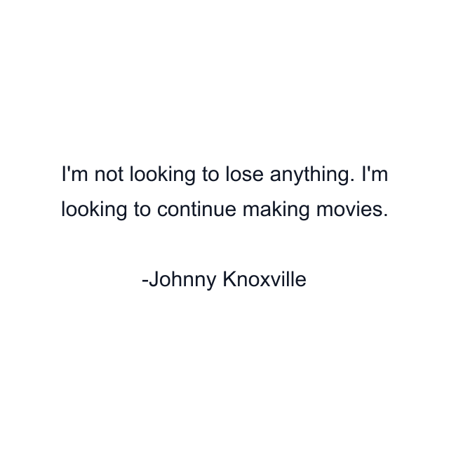 I'm not looking to lose anything. I'm looking to continue making movies.