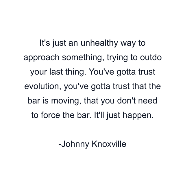 It's just an unhealthy way to approach something, trying to outdo your last thing. You've gotta trust evolution, you've gotta trust that the bar is moving, that you don't need to force the bar. It'll just happen.