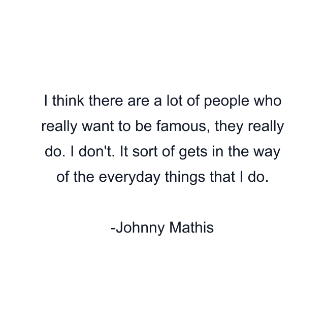 I think there are a lot of people who really want to be famous, they really do. I don't. It sort of gets in the way of the everyday things that I do.