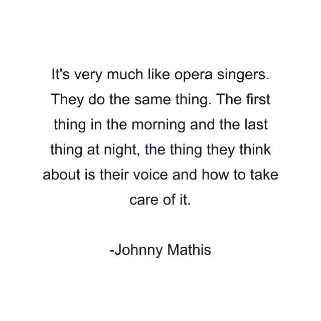 It's very much like opera singers. They do the same thing. The first thing in the morning and the last thing at night, the thing they think about is their voice and how to take care of it.