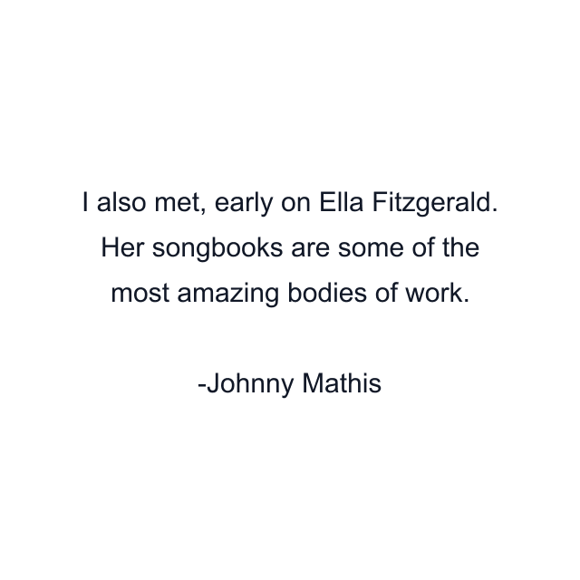 I also met, early on Ella Fitzgerald. Her songbooks are some of the most amazing bodies of work.