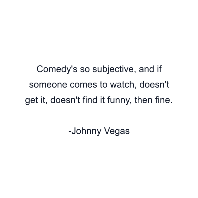 Comedy's so subjective, and if someone comes to watch, doesn't get it, doesn't find it funny, then fine.