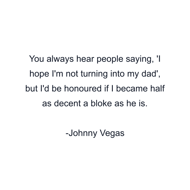 You always hear people saying, 'I hope I'm not turning into my dad', but I'd be honoured if I became half as decent a bloke as he is.