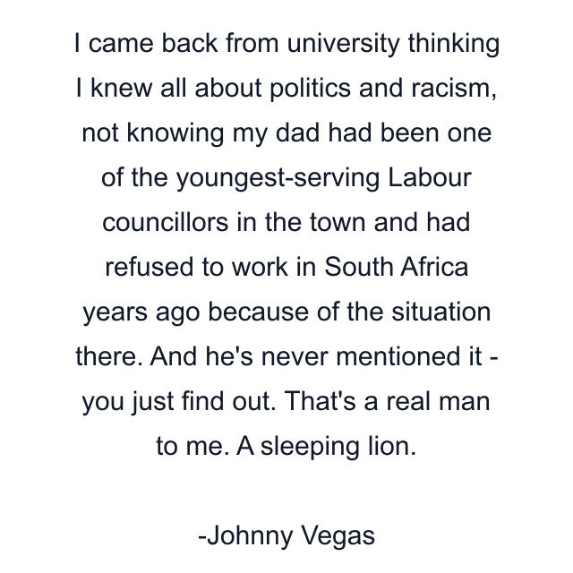 I came back from university thinking I knew all about politics and racism, not knowing my dad had been one of the youngest-serving Labour councillors in the town and had refused to work in South Africa years ago because of the situation there. And he's never mentioned it - you just find out. That's a real man to me. A sleeping lion.