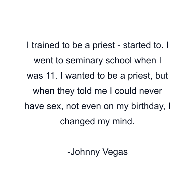 I trained to be a priest - started to. I went to seminary school when I was 11. I wanted to be a priest, but when they told me I could never have sex, not even on my birthday, I changed my mind.