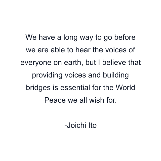 We have a long way to go before we are able to hear the voices of everyone on earth, but I believe that providing voices and building bridges is essential for the World Peace we all wish for.