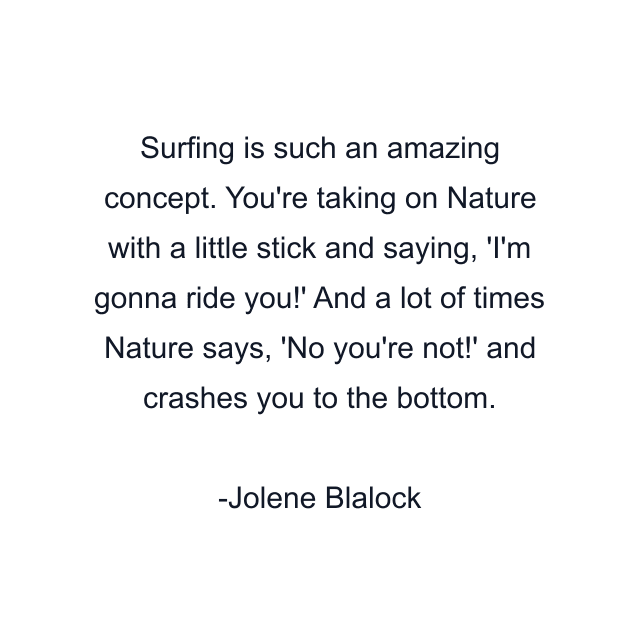 Surfing is such an amazing concept. You're taking on Nature with a little stick and saying, 'I'm gonna ride you!' And a lot of times Nature says, 'No you're not!' and crashes you to the bottom.