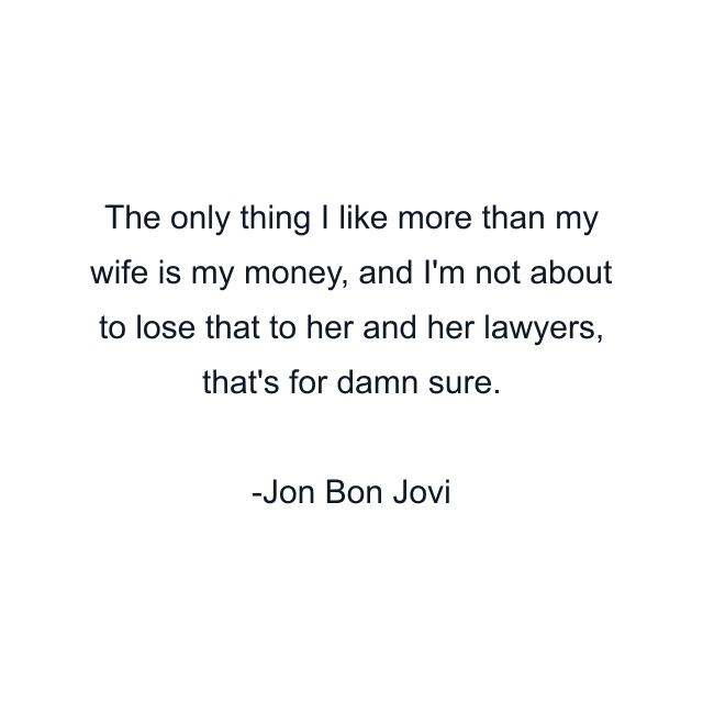 The only thing I like more than my wife is my money, and I'm not about to lose that to her and her lawyers, that's for damn sure.