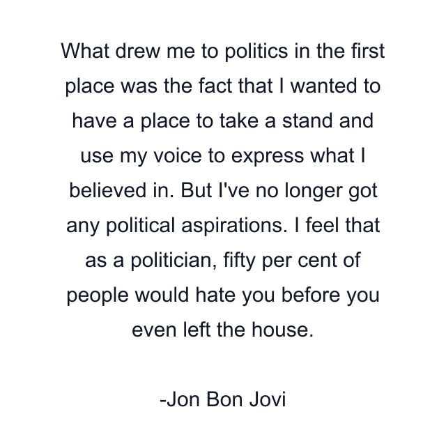 What drew me to politics in the first place was the fact that I wanted to have a place to take a stand and use my voice to express what I believed in. But I've no longer got any political aspirations. I feel that as a politician, fifty per cent of people would hate you before you even left the house.