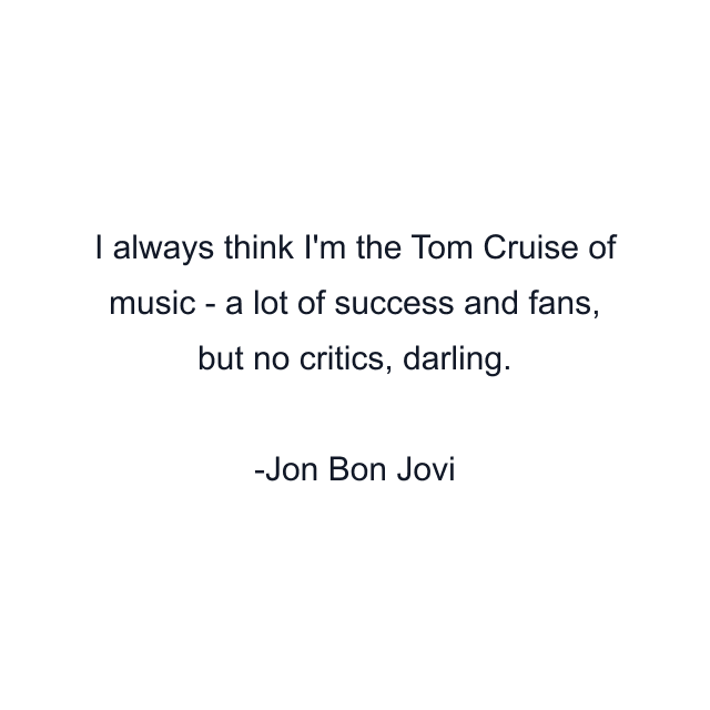 I always think I'm the Tom Cruise of music - a lot of success and fans, but no critics, darling.