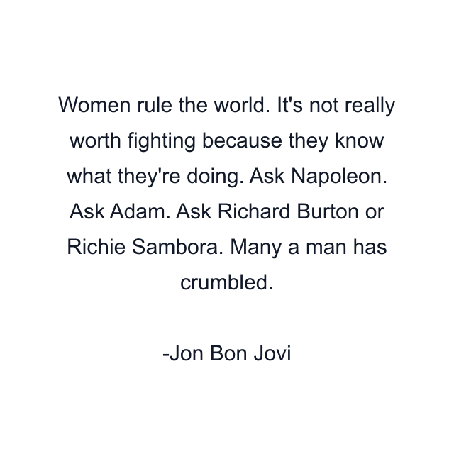 Women rule the world. It's not really worth fighting because they know what they're doing. Ask Napoleon. Ask Adam. Ask Richard Burton or Richie Sambora. Many a man has crumbled.