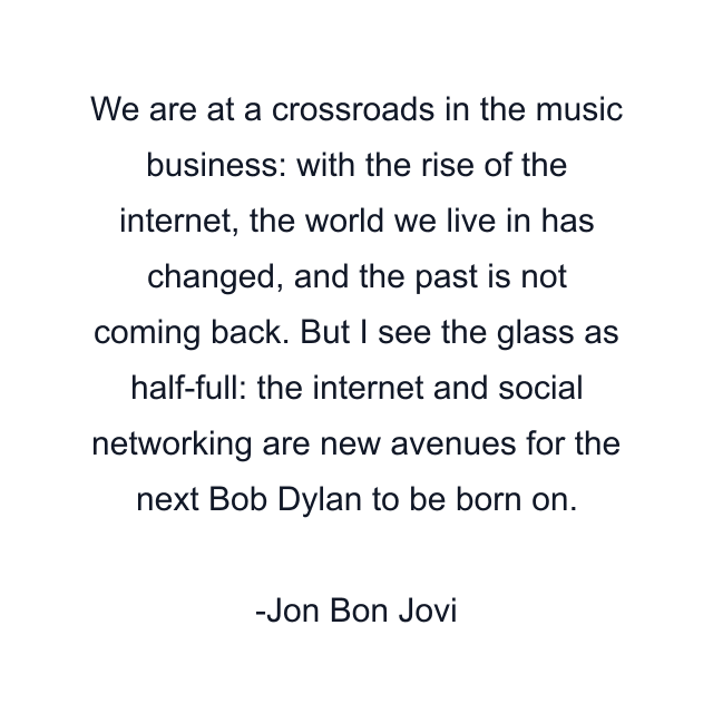 We are at a crossroads in the music business: with the rise of the internet, the world we live in has changed, and the past is not coming back. But I see the glass as half-full: the internet and social networking are new avenues for the next Bob Dylan to be born on.