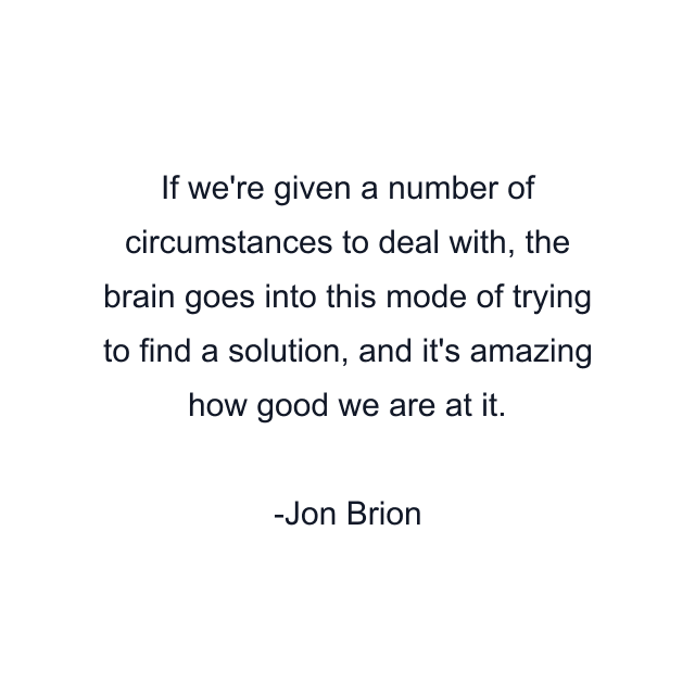 If we're given a number of circumstances to deal with, the brain goes into this mode of trying to find a solution, and it's amazing how good we are at it.