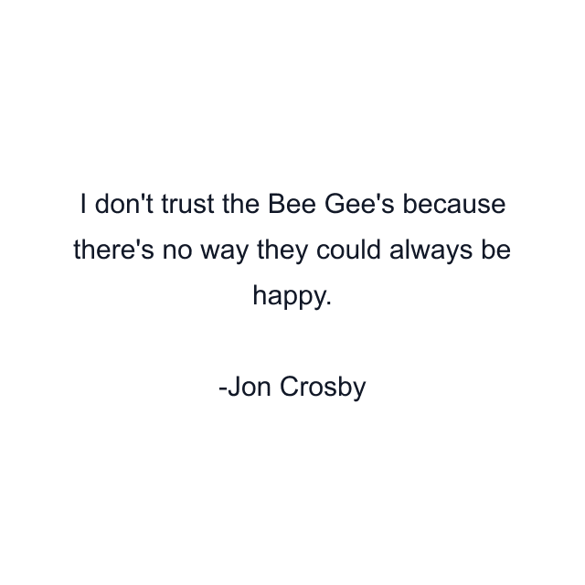 I don't trust the Bee Gee's because there's no way they could always be happy.