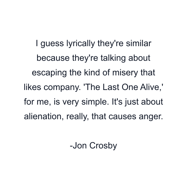 I guess lyrically they're similar because they're talking about escaping the kind of misery that likes company. 'The Last One Alive,' for me, is very simple. It's just about alienation, really, that causes anger.