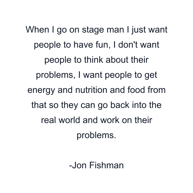 When I go on stage man I just want people to have fun, I don't want people to think about their problems, I want people to get energy and nutrition and food from that so they can go back into the real world and work on their problems.