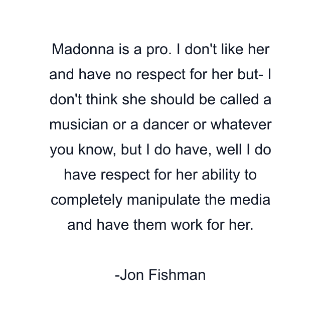 Madonna is a pro. I don't like her and have no respect for her but- I don't think she should be called a musician or a dancer or whatever you know, but I do have, well I do have respect for her ability to completely manipulate the media and have them work for her.