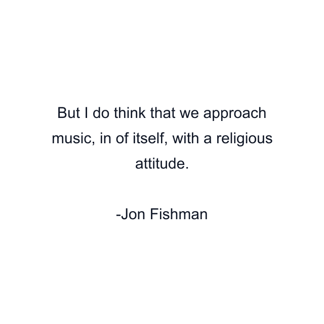 But I do think that we approach music, in of itself, with a religious attitude.