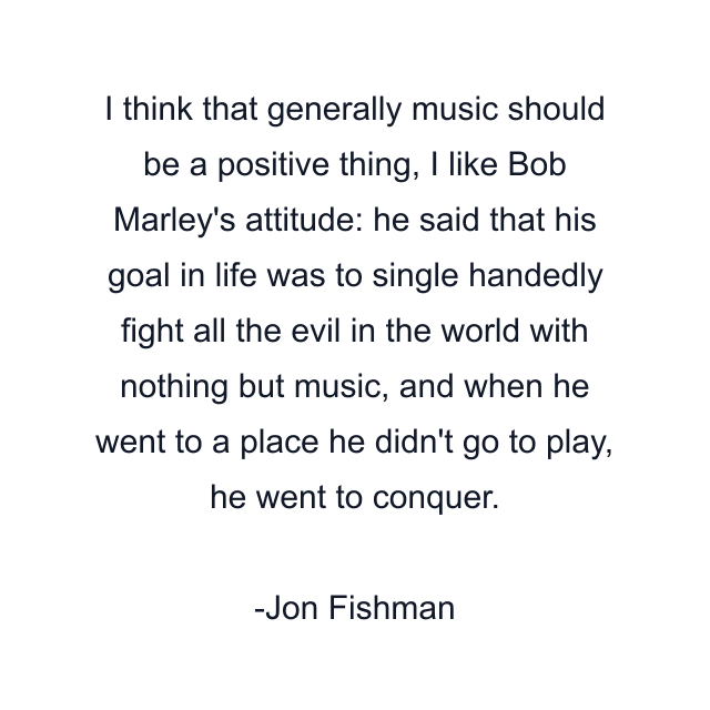 I think that generally music should be a positive thing, I like Bob Marley's attitude: he said that his goal in life was to single handedly fight all the evil in the world with nothing but music, and when he went to a place he didn't go to play, he went to conquer.