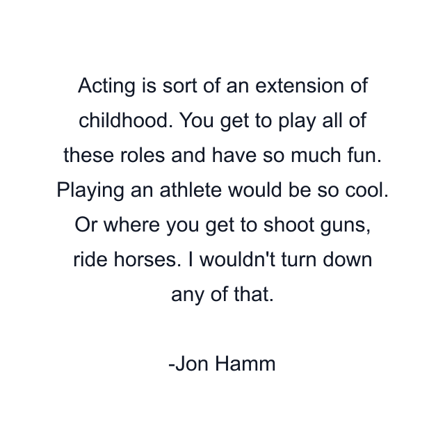 Acting is sort of an extension of childhood. You get to play all of these roles and have so much fun. Playing an athlete would be so cool. Or where you get to shoot guns, ride horses. I wouldn't turn down any of that.