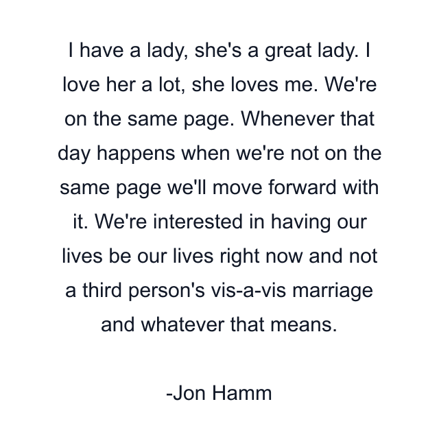 I have a lady, she's a great lady. I love her a lot, she loves me. We're on the same page. Whenever that day happens when we're not on the same page we'll move forward with it. We're interested in having our lives be our lives right now and not a third person's vis-a-vis marriage and whatever that means.