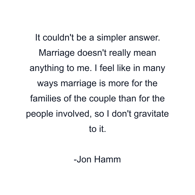 It couldn't be a simpler answer. Marriage doesn't really mean anything to me. I feel like in many ways marriage is more for the families of the couple than for the people involved, so I don't gravitate to it.