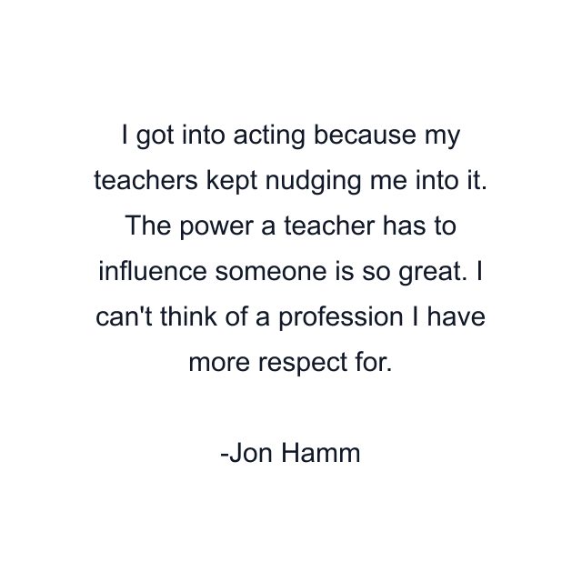 I got into acting because my teachers kept nudging me into it. The power a teacher has to influence someone is so great. I can't think of a profession I have more respect for.