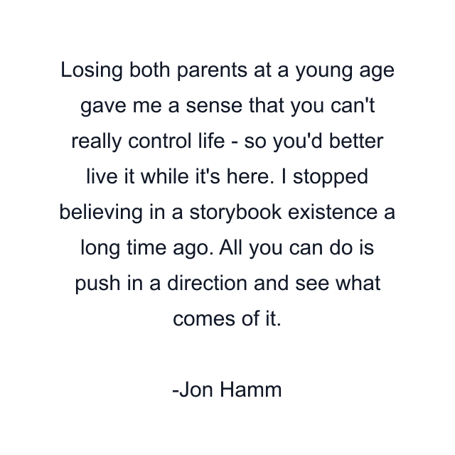 Losing both parents at a young age gave me a sense that you can't really control life - so you'd better live it while it's here. I stopped believing in a storybook existence a long time ago. All you can do is push in a direction and see what comes of it.