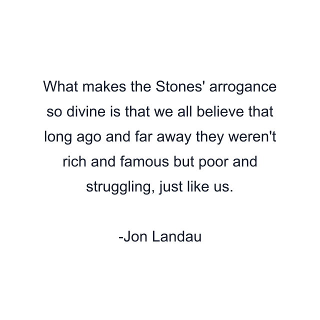 What makes the Stones' arrogance so divine is that we all believe that long ago and far away they weren't rich and famous but poor and struggling, just like us.