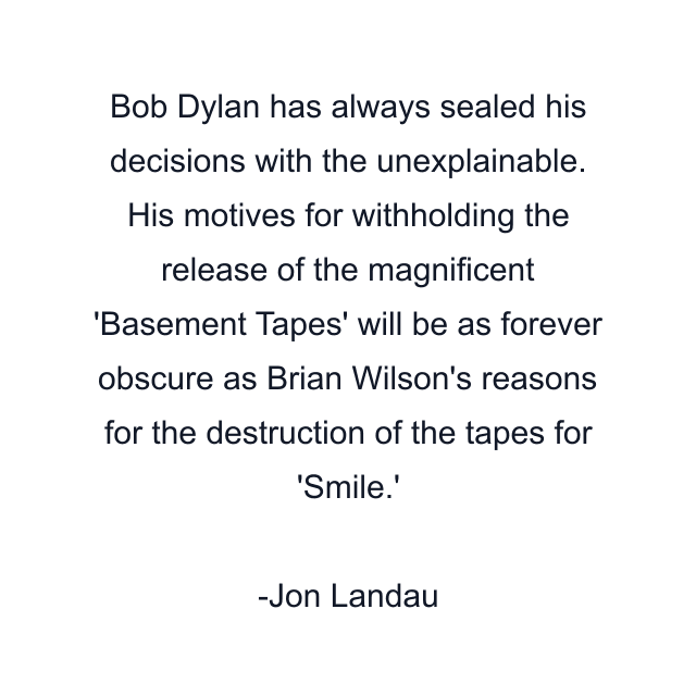 Bob Dylan has always sealed his decisions with the unexplainable. His motives for withholding the release of the magnificent 'Basement Tapes' will be as forever obscure as Brian Wilson's reasons for the destruction of the tapes for 'Smile.'