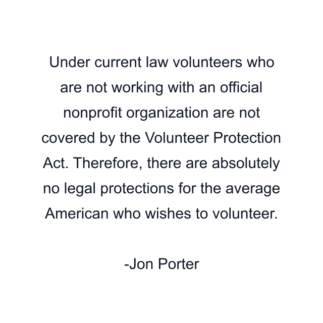 Under current law volunteers who are not working with an official nonprofit organization are not covered by the Volunteer Protection Act. Therefore, there are absolutely no legal protections for the average American who wishes to volunteer.