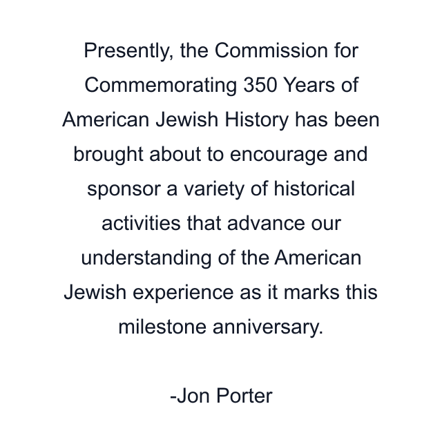 Presently, the Commission for Commemorating 350 Years of American Jewish History has been brought about to encourage and sponsor a variety of historical activities that advance our understanding of the American Jewish experience as it marks this milestone anniversary.