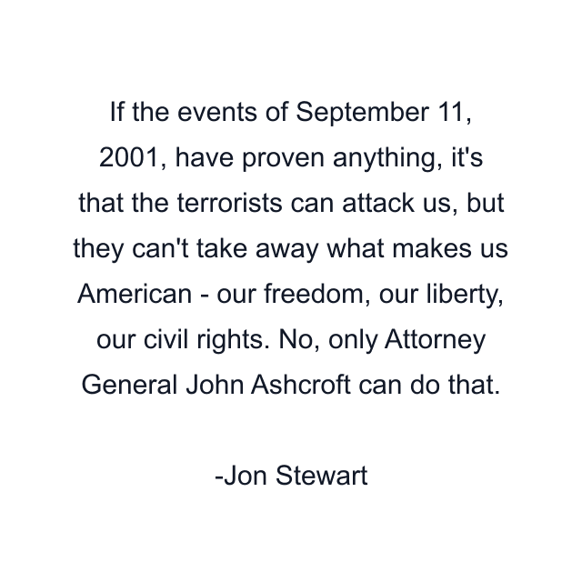 If the events of September 11, 2001, have proven anything, it's that the terrorists can attack us, but they can't take away what makes us American - our freedom, our liberty, our civil rights. No, only Attorney General John Ashcroft can do that.